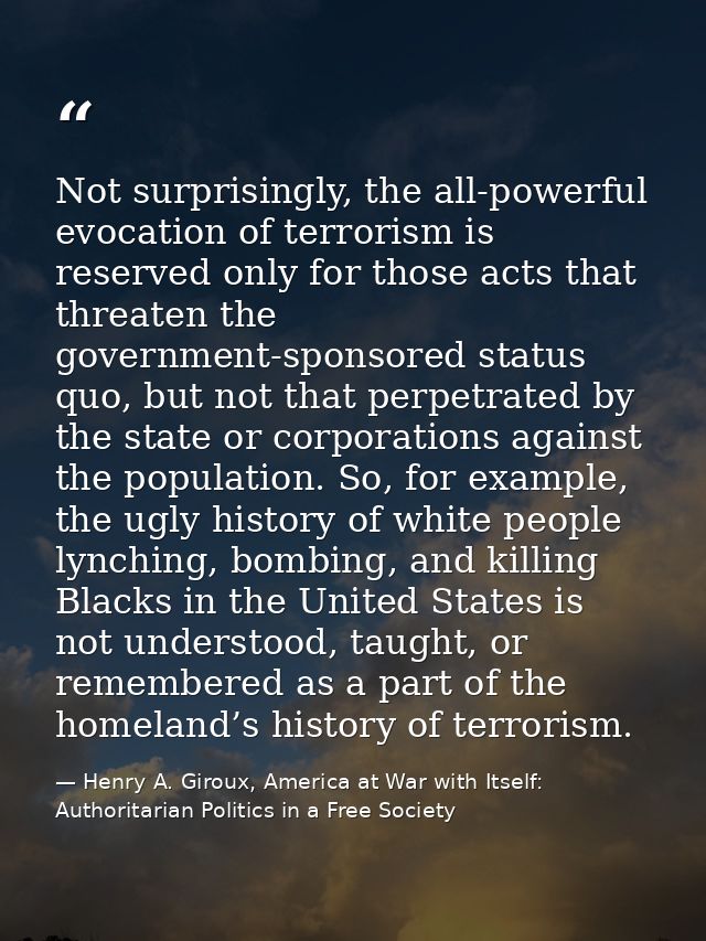 Not surprisingly, the all-powerful evocation of terrorism is reserved only for those acts that threaten the government-s — Henry A. Giroux, America at War with Itself: Authoritarian Politics in a Free Society