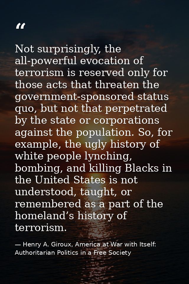 Not surprisingly, the all-powerful evocation of terrorism is reserved only for those acts that threaten the government-s — Henry A. Giroux, America at War with Itself: Authoritarian Politics in a Free Society