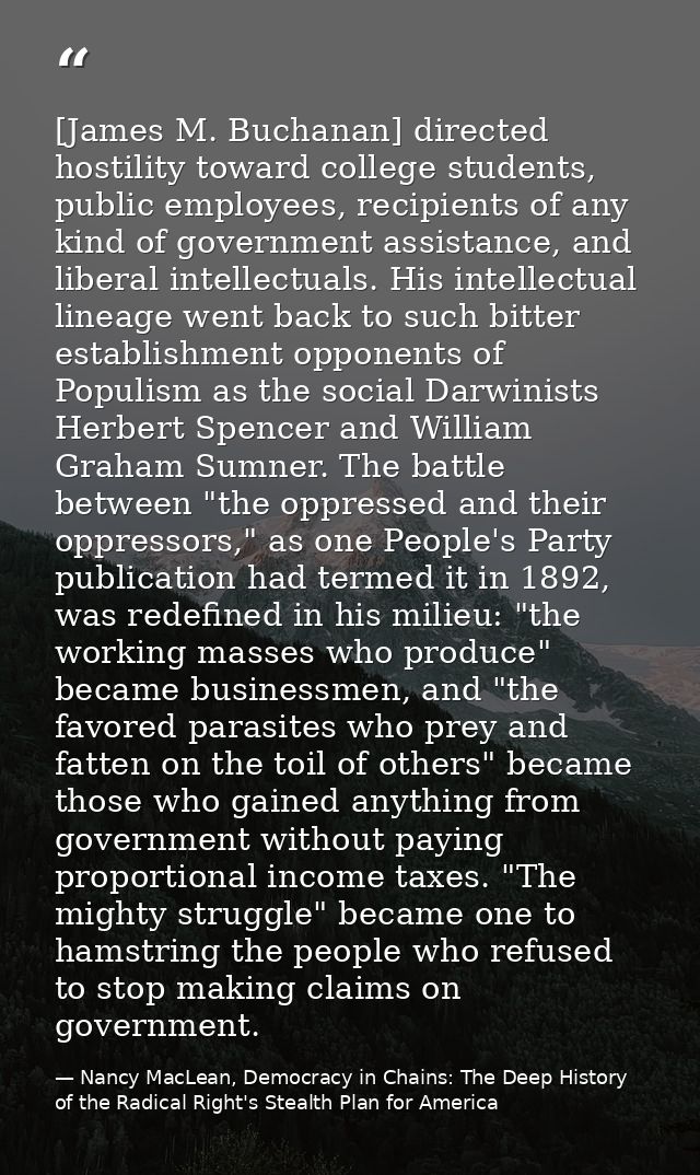 [James M. Buchanan] directed hostility toward college students, public employees, recipients of any kind of government a — Nancy MacLean, Democracy in Chains: The Deep History of the Radical Right's Stealth Plan for America
