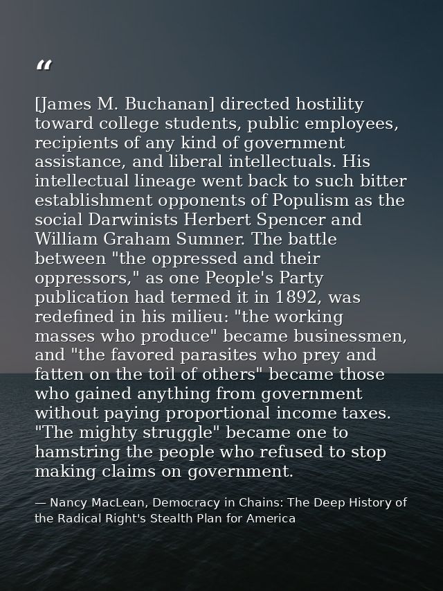 [James M. Buchanan] directed hostility toward college students, public employees, recipients of any kind of government a — Nancy MacLean, Democracy in Chains: The Deep History of the Radical Right's Stealth Plan for America