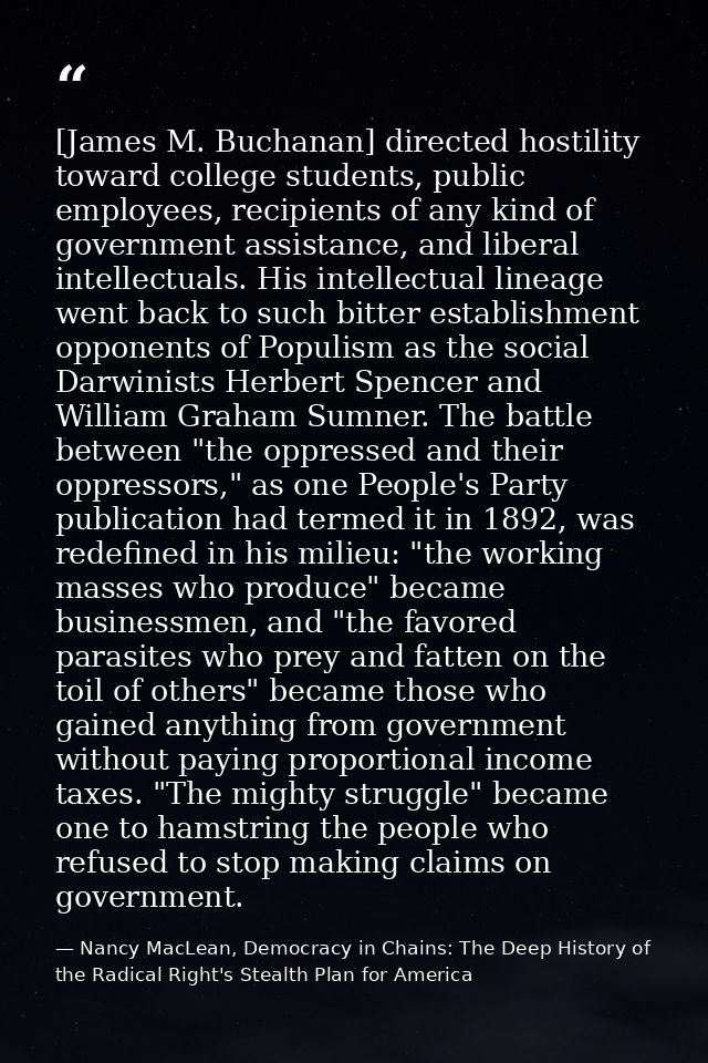 [James M. Buchanan] directed hostility toward college students, public employees, recipients of any kind of government a — Nancy MacLean, Democracy in Chains: The Deep History of the Radical Right's Stealth Plan for America
