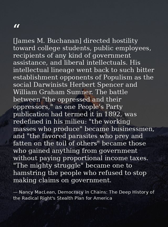 [James M. Buchanan] directed hostility toward college students, public employees, recipients of any kind of government a — Nancy MacLean, Democracy in Chains: The Deep History of the Radical Right's Stealth Plan for America
