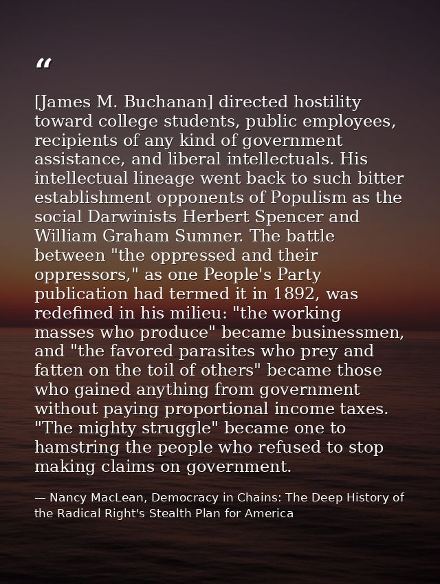 [James M. Buchanan] directed hostility toward college students, public employees, recipients of any kind of government a — Nancy MacLean, Democracy in Chains: The Deep History of the Radical Right's Stealth Plan for America