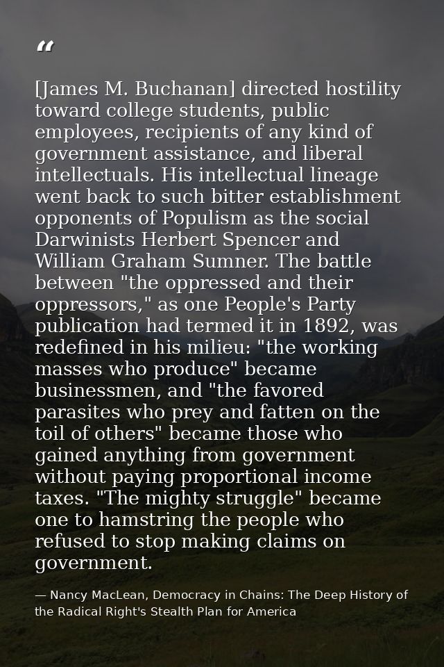 [James M. Buchanan] directed hostility toward college students, public employees, recipients of any kind of government a — Nancy MacLean, Democracy in Chains: The Deep History of the Radical Right's Stealth Plan for America