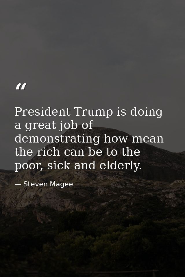 President Trump is doing a great job of demonstrating how mean the rich can be to the poor, sick and elderly. — Steven Magee
