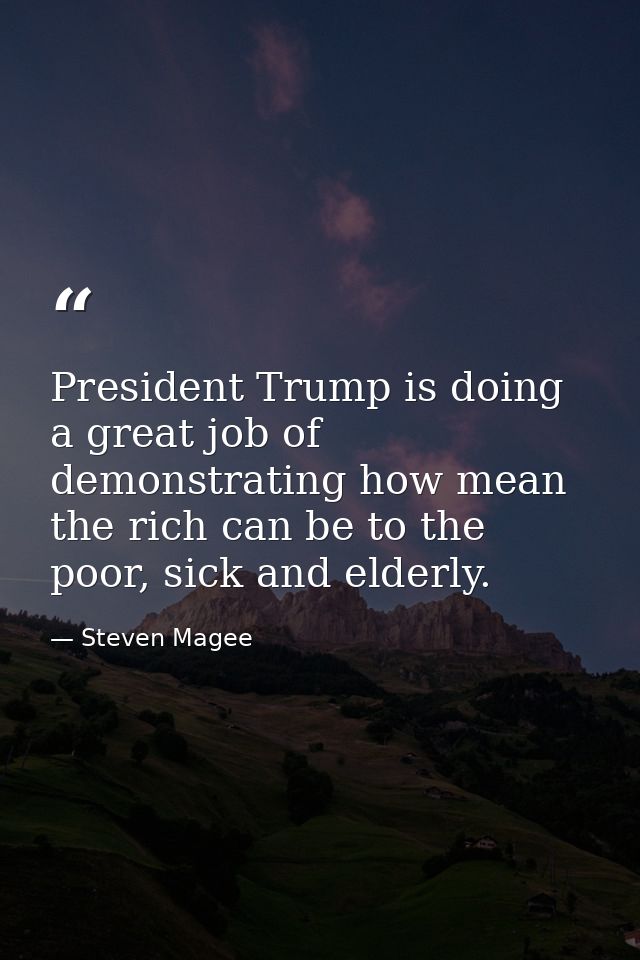 President Trump is doing a great job of demonstrating how mean the rich can be to the poor, sick and elderly. — Steven Magee