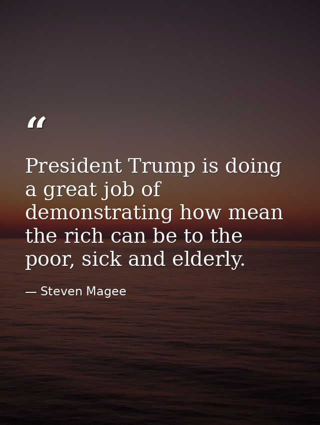 President Trump is doing a great job of demonstrating how mean the rich can be to the poor, sick and elderly. — Steven Magee