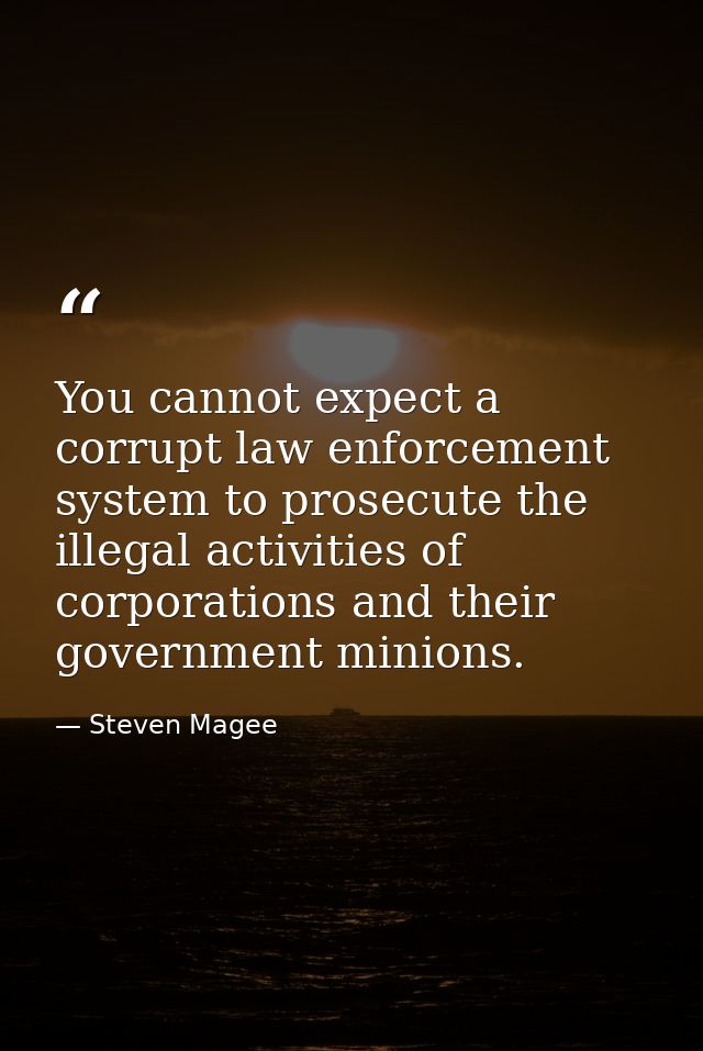 You cannot expect a corrupt law enforcement system to prosecute the illegal activities of corporations and their governm — Steven Magee