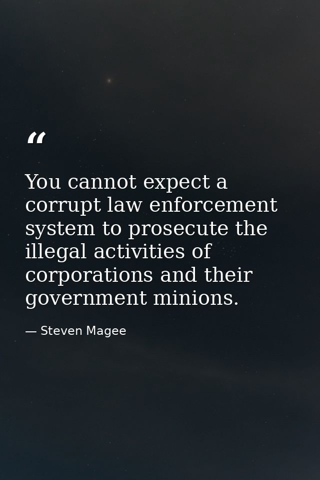You cannot expect a corrupt law enforcement system to prosecute the illegal activities of corporations and their governm — Steven Magee