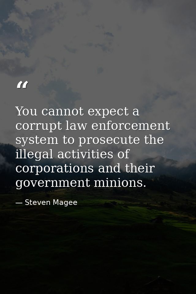 You cannot expect a corrupt law enforcement system to prosecute the illegal activities of corporations and their governm — Steven Magee