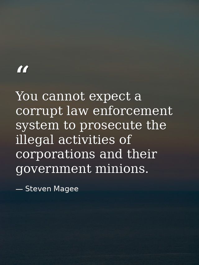 You cannot expect a corrupt law enforcement system to prosecute the illegal activities of corporations and their governm — Steven Magee