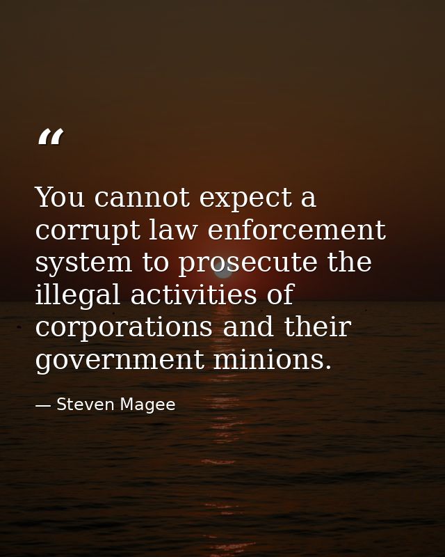You cannot expect a corrupt law enforcement system to prosecute the illegal activities of corporations and their governm — Steven Magee