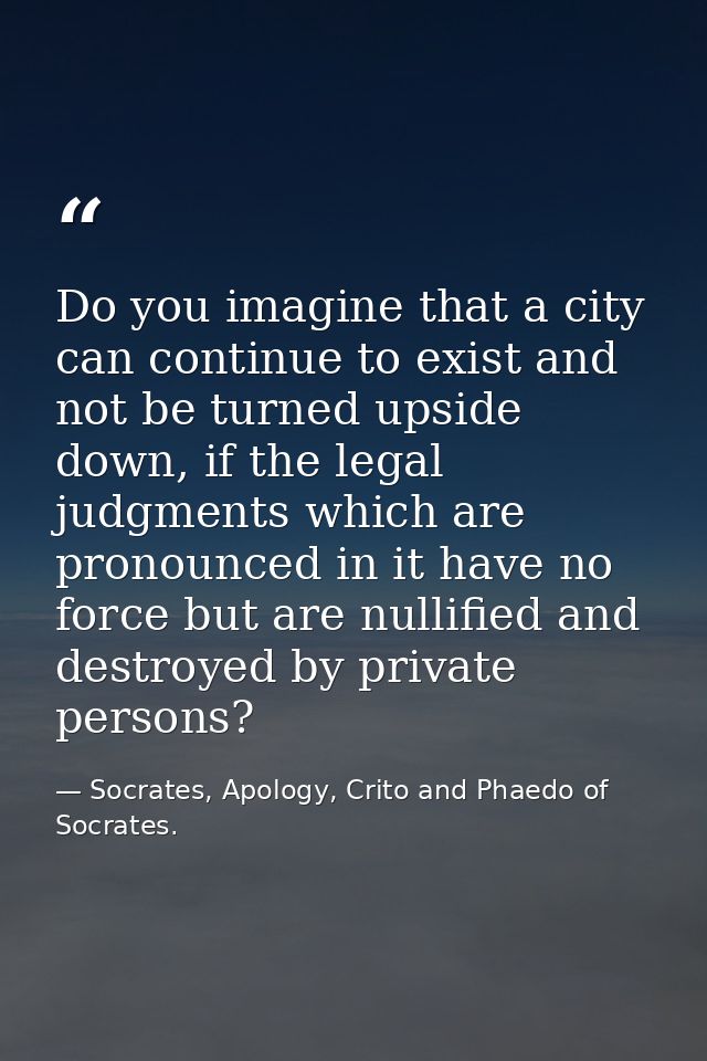 Do you imagine that a city can continue to exist and not be turned upside down, if the legal judgments which are pronoun — Socrates, Apology, Crito and Phaedo of Socrates.