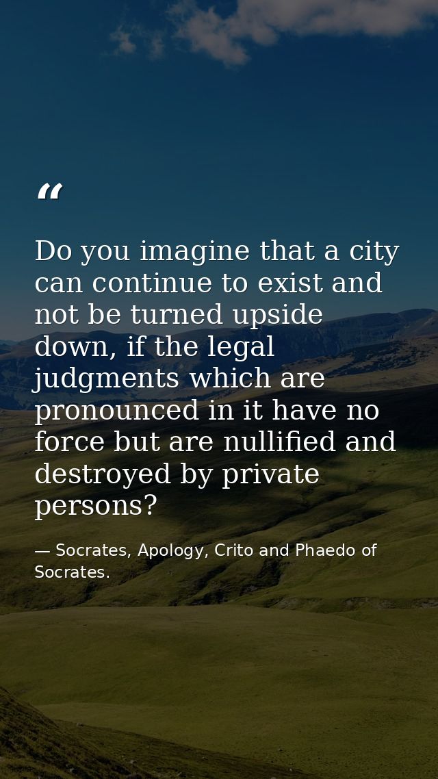 Do you imagine that a city can continue to exist and not be turned upside down, if the legal judgments which are pronoun — Socrates, Apology, Crito and Phaedo of Socrates.