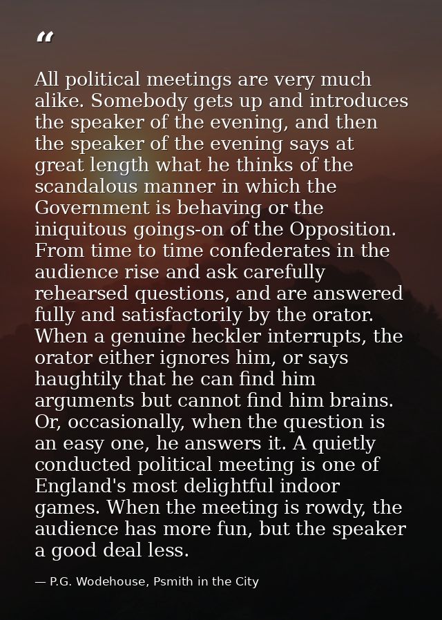All political meetings are very much alike. Somebody gets up and introduces the speaker of the evening, and then the spe — P.G. Wodehouse, Psmith in the City