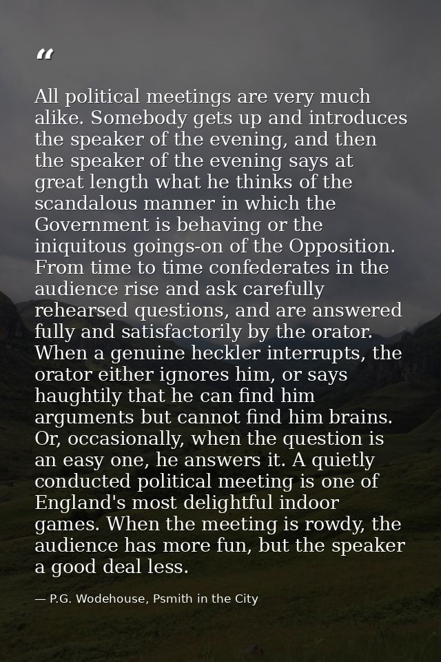 All political meetings are very much alike. Somebody gets up and introduces the speaker of the evening, and then the spe — P.G. Wodehouse, Psmith in the City