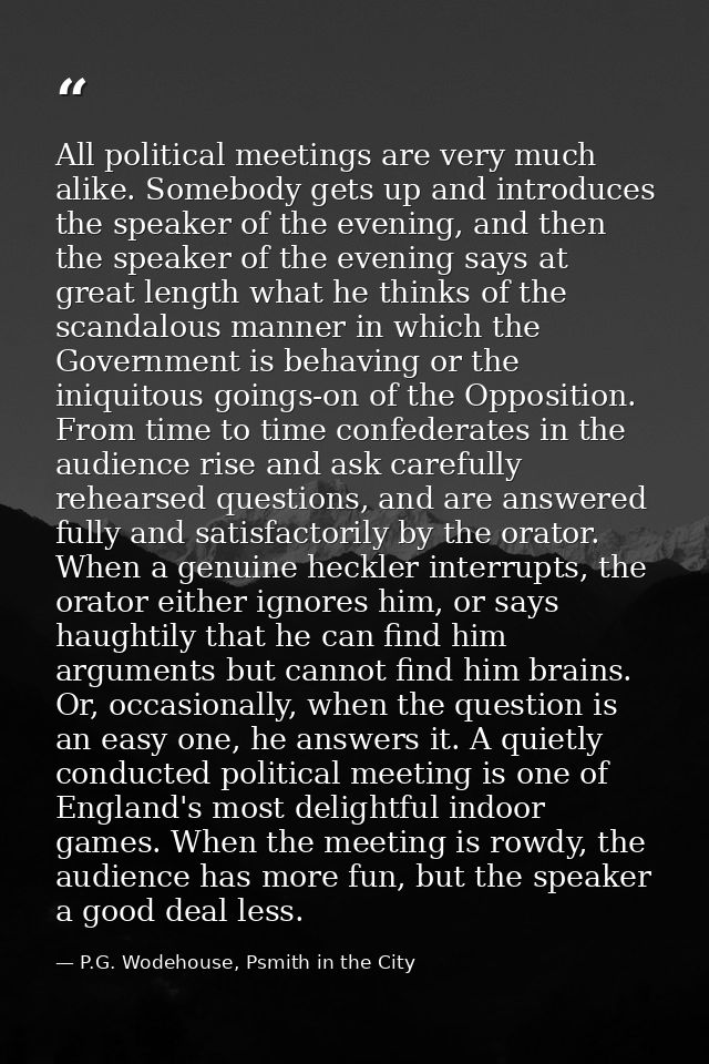 All political meetings are very much alike. Somebody gets up and introduces the speaker of the evening, and then the spe — P.G. Wodehouse, Psmith in the City