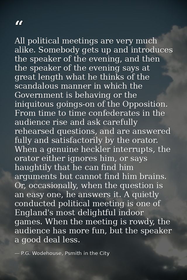 All political meetings are very much alike. Somebody gets up and introduces the speaker of the evening, and then the spe — P.G. Wodehouse, Psmith in the City