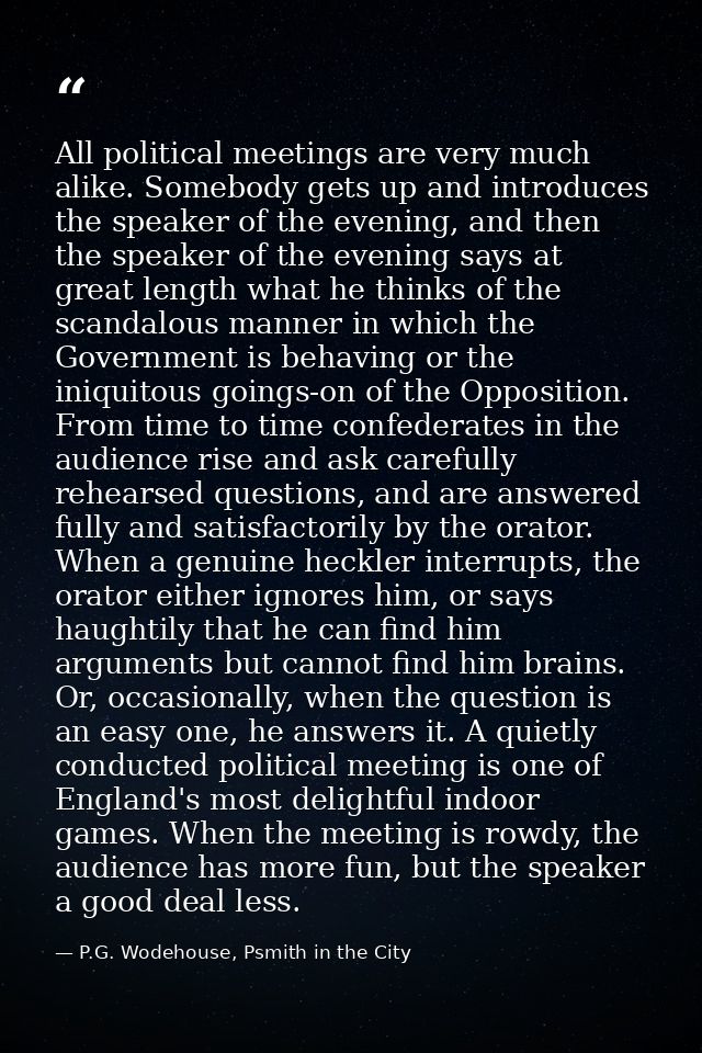 All political meetings are very much alike. Somebody gets up and introduces the speaker of the evening, and then the spe — P.G. Wodehouse, Psmith in the City