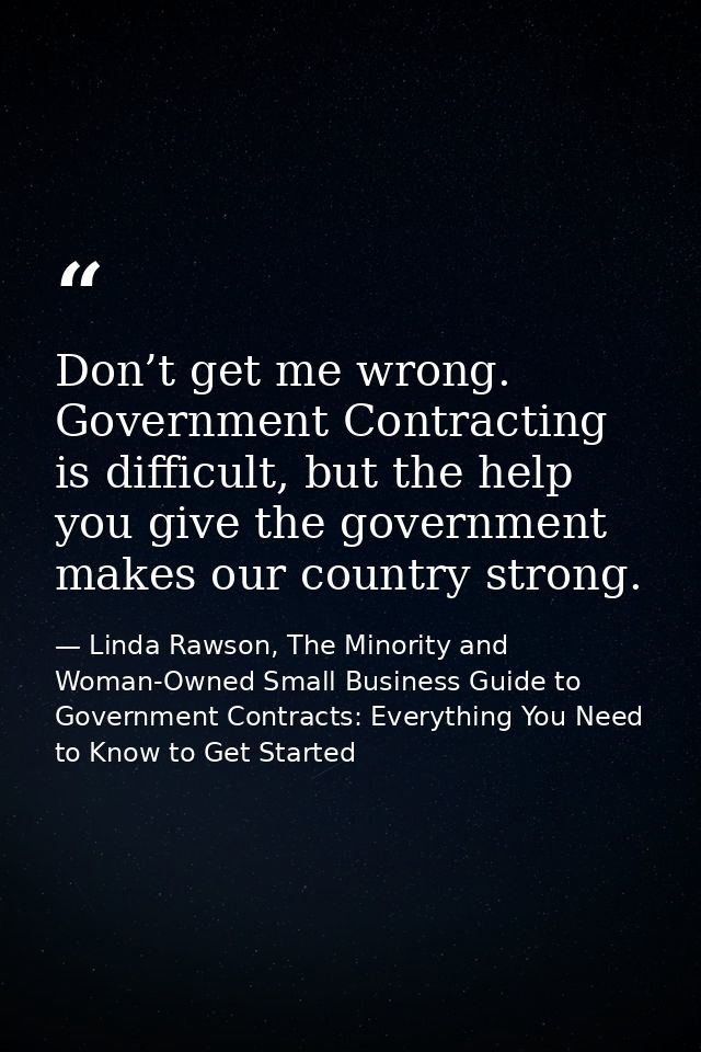 Don’t get me wrong. Government Contracting is difficult, but the help you give the government makes our country strong. — Linda Rawson, The Minority and Woman-Owned Small Business Guide to Government Contracts: Everything You Need to Know to Get Started