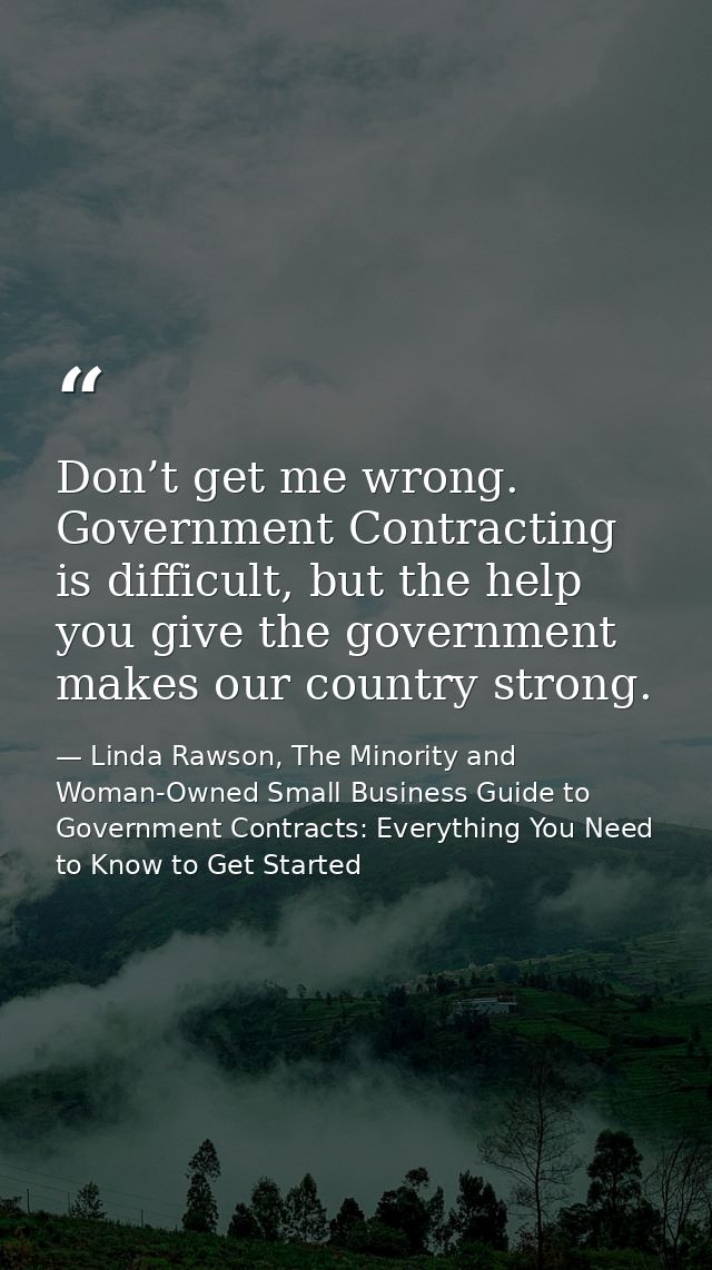 Don’t get me wrong. Government Contracting is difficult, but the help you give the government makes our country strong. — Linda Rawson, The Minority and Woman-Owned Small Business Guide to Government Contracts: Everything You Need to Know to Get Started