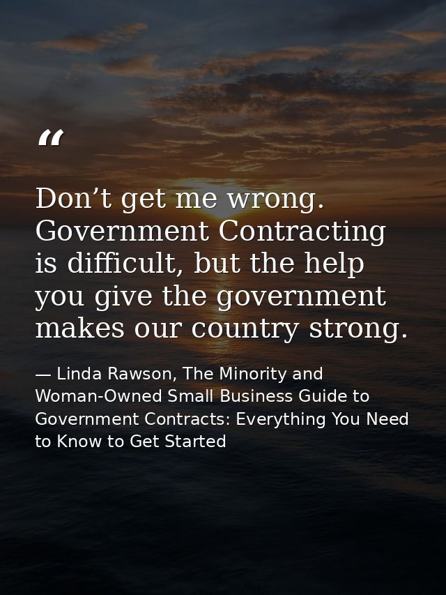 Don’t get me wrong. Government Contracting is difficult, but the help you give the government makes our country strong. — Linda Rawson, The Minority and Woman-Owned Small Business Guide to Government Contracts: Everything You Need to Know to Get Started