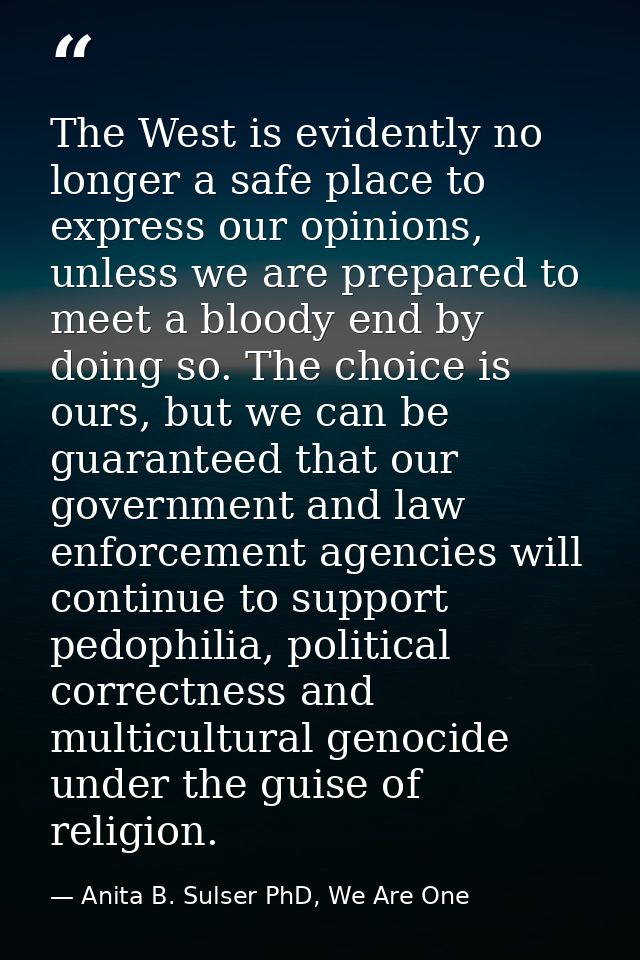 The West is evidently no longer a safe place to express our opinions, unless we are prepared to meet a bloody end by doi — Anita B. Sulser PhD, We Are One