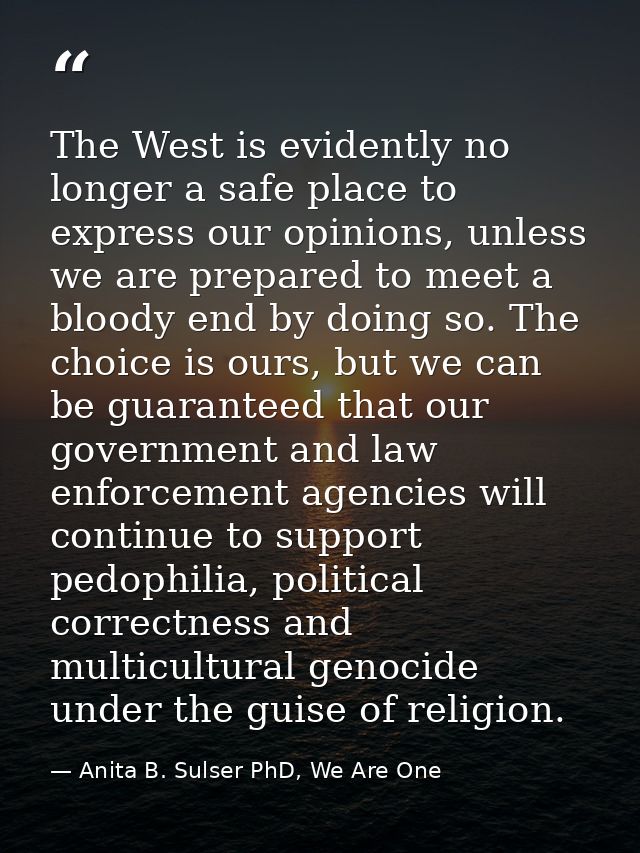 The West is evidently no longer a safe place to express our opinions, unless we are prepared to meet a bloody end by doi — Anita B. Sulser PhD, We Are One