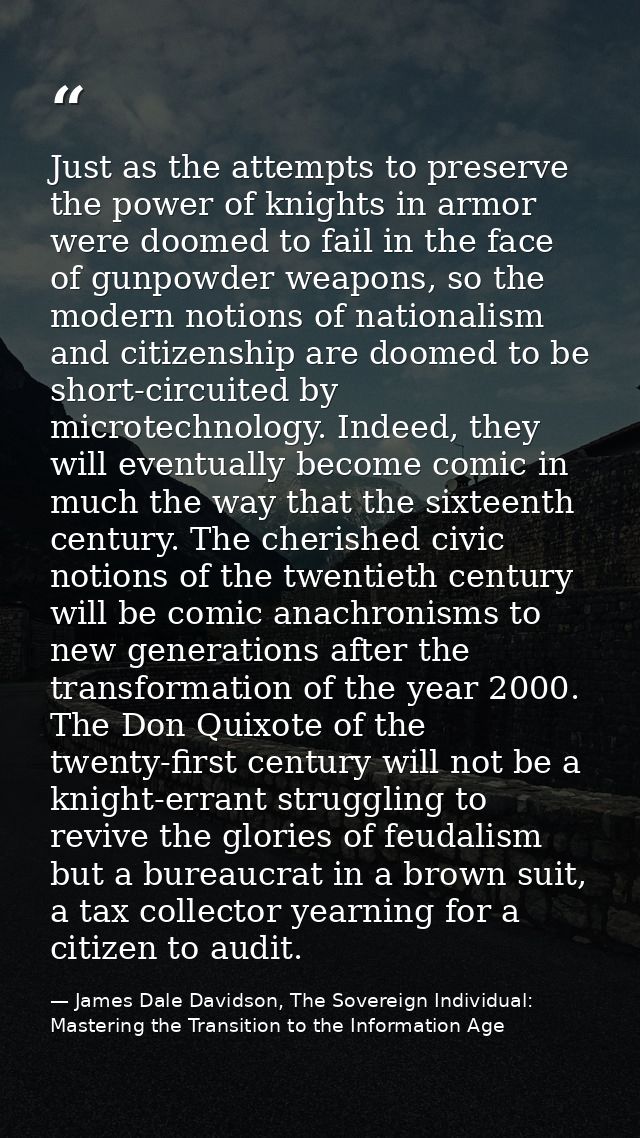 Just as the attempts to preserve the power of knights in armor were doomed to fail in the face of gunpowder weapons, so  — James Dale Davidson, The Sovereign Individual: Mastering the Transition to the Information Age
