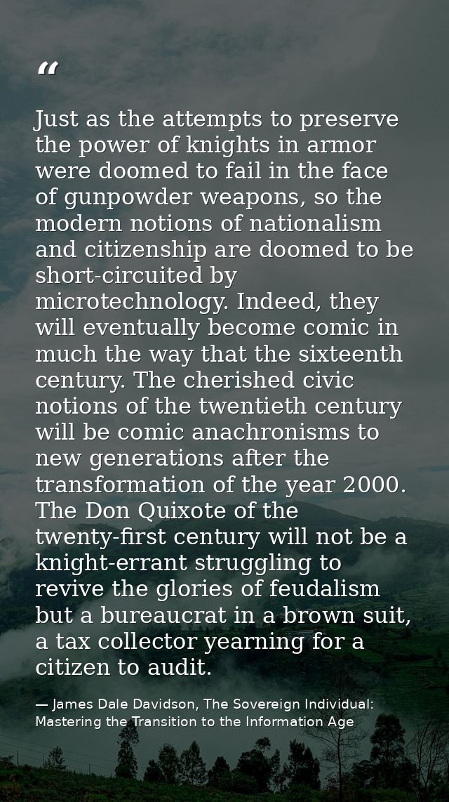 Just as the attempts to preserve the power of knights in armor were doomed to fail in the face of gunpowder weapons, so  — James Dale Davidson, The Sovereign Individual: Mastering the Transition to the Information Age