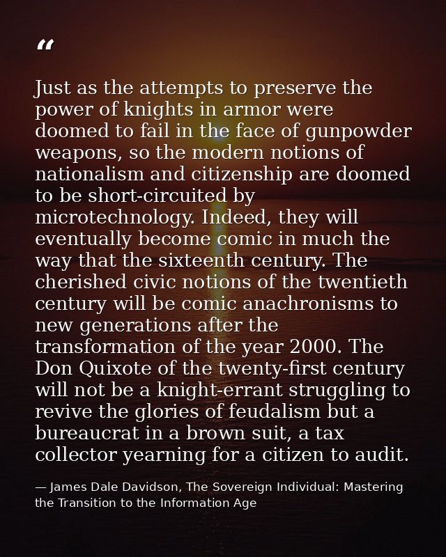 Just as the attempts to preserve the power of knights in armor were doomed to fail in the face of gunpowder weapons, so  — James Dale Davidson, The Sovereign Individual: Mastering the Transition to the Information Age