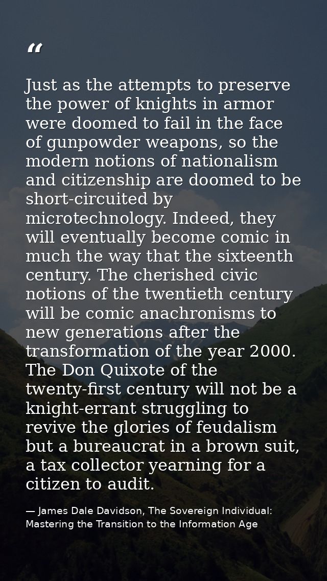 Just as the attempts to preserve the power of knights in armor were doomed to fail in the face of gunpowder weapons, so  — James Dale Davidson, The Sovereign Individual: Mastering the Transition to the Information Age