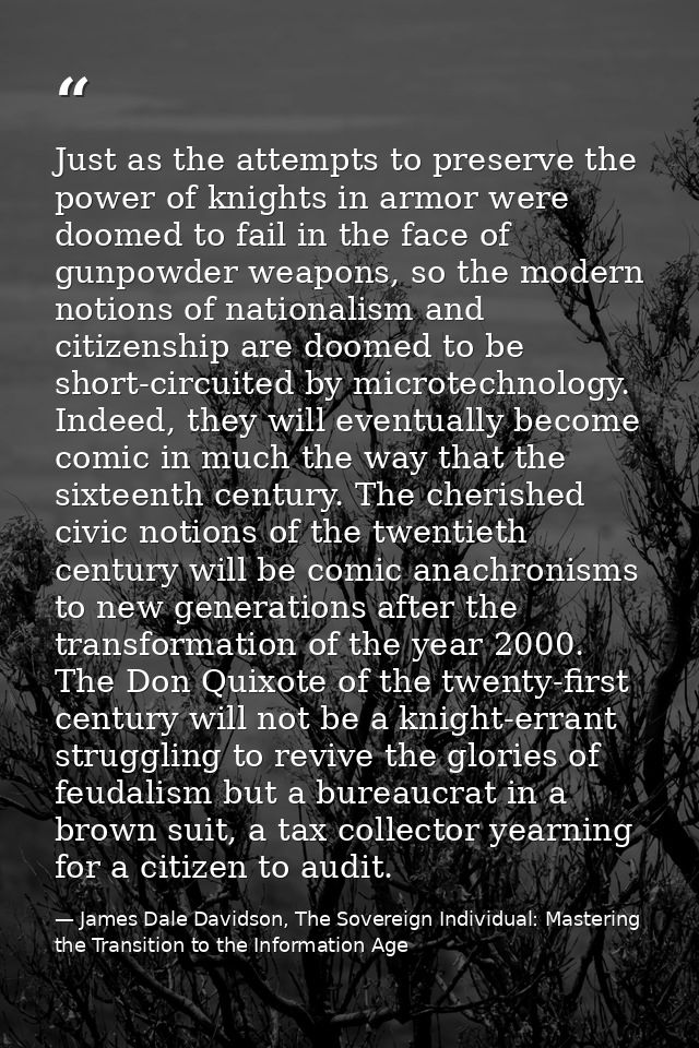 Just as the attempts to preserve the power of knights in armor were doomed to fail in the face of gunpowder weapons, so  — James Dale Davidson, The Sovereign Individual: Mastering the Transition to the Information Age