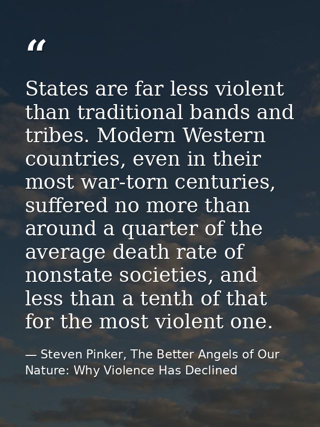 States are far less violent than traditional bands and tribes. Modern Western countries, even in their most war-torn cen — Steven Pinker, The Better Angels of Our Nature: Why Violence Has Declined