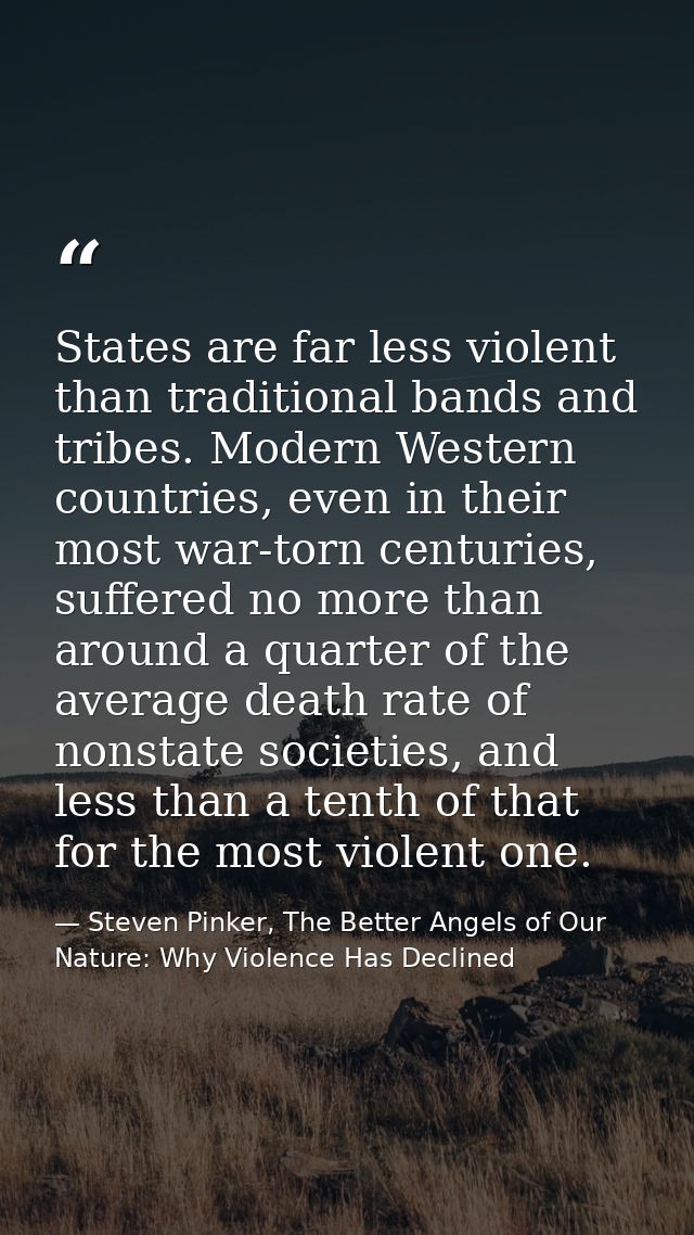 States are far less violent than traditional bands and tribes. Modern Western countries, even in their most war-torn cen — Steven Pinker, The Better Angels of Our Nature: Why Violence Has Declined