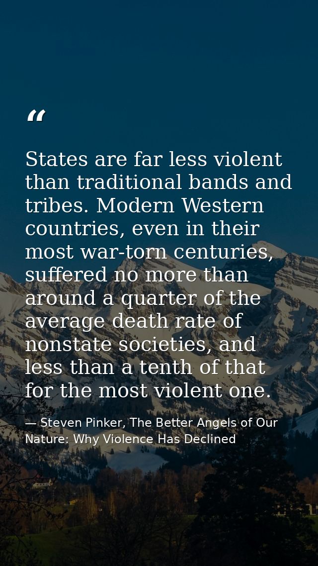 States are far less violent than traditional bands and tribes. Modern Western countries, even in their most war-torn cen — Steven Pinker, The Better Angels of Our Nature: Why Violence Has Declined