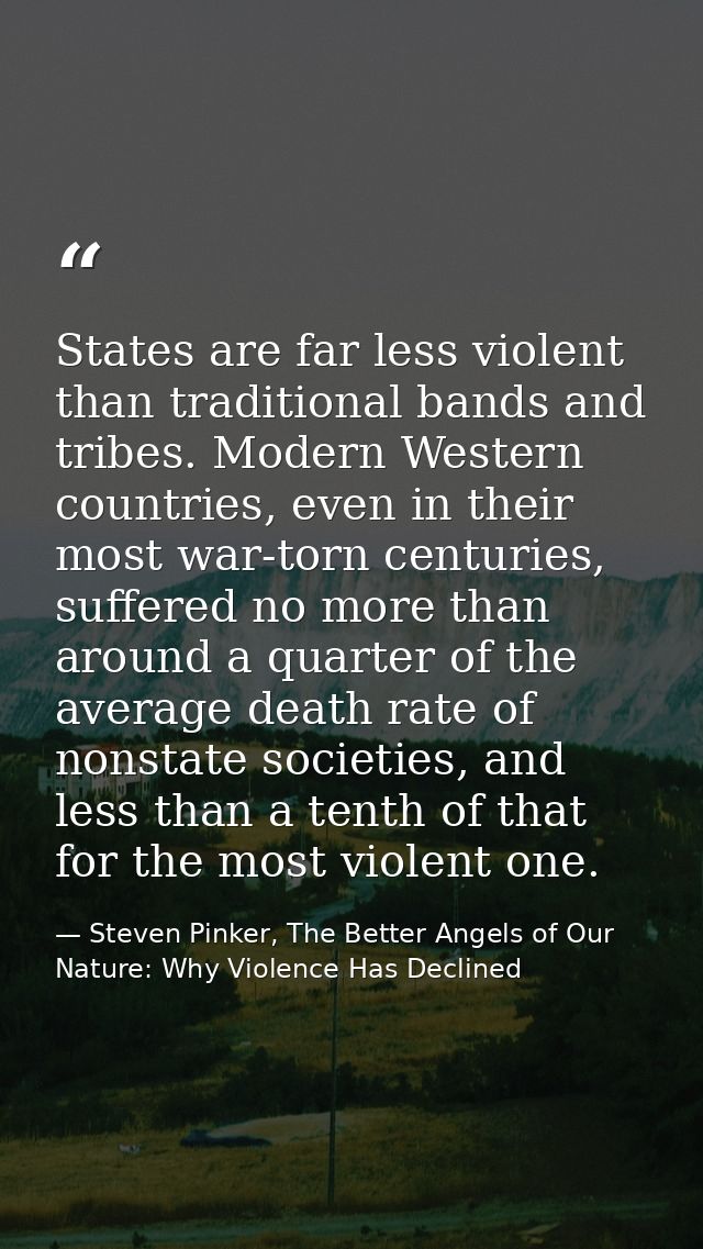 States are far less violent than traditional bands and tribes. Modern Western countries, even in their most war-torn cen — Steven Pinker, The Better Angels of Our Nature: Why Violence Has Declined