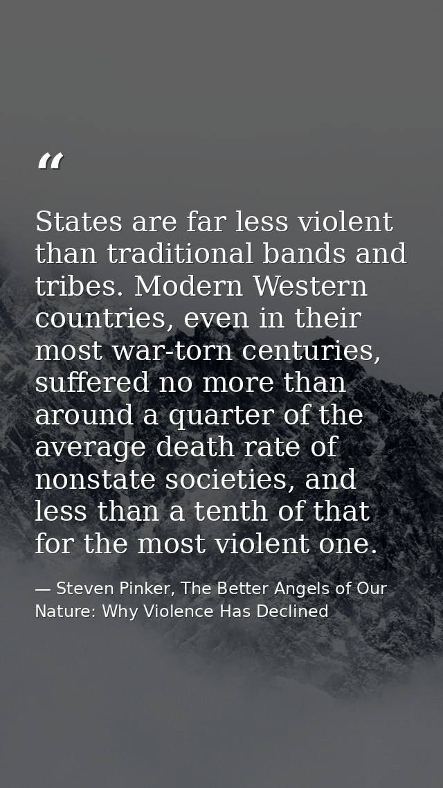 States are far less violent than traditional bands and tribes. Modern Western countries, even in their most war-torn cen — Steven Pinker, The Better Angels of Our Nature: Why Violence Has Declined