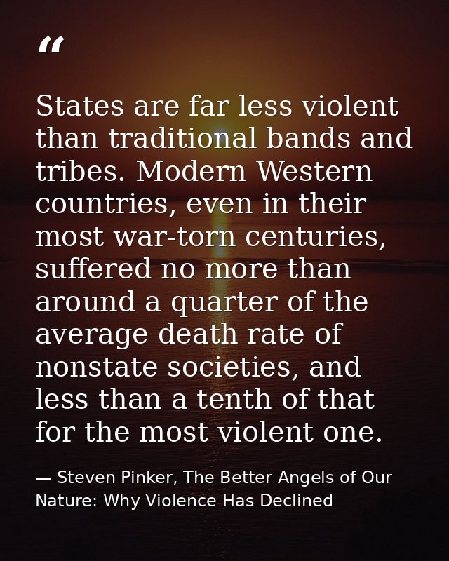States are far less violent than traditional bands and tribes. Modern Western countries, even in their most war-torn cen — Steven Pinker, The Better Angels of Our Nature: Why Violence Has Declined