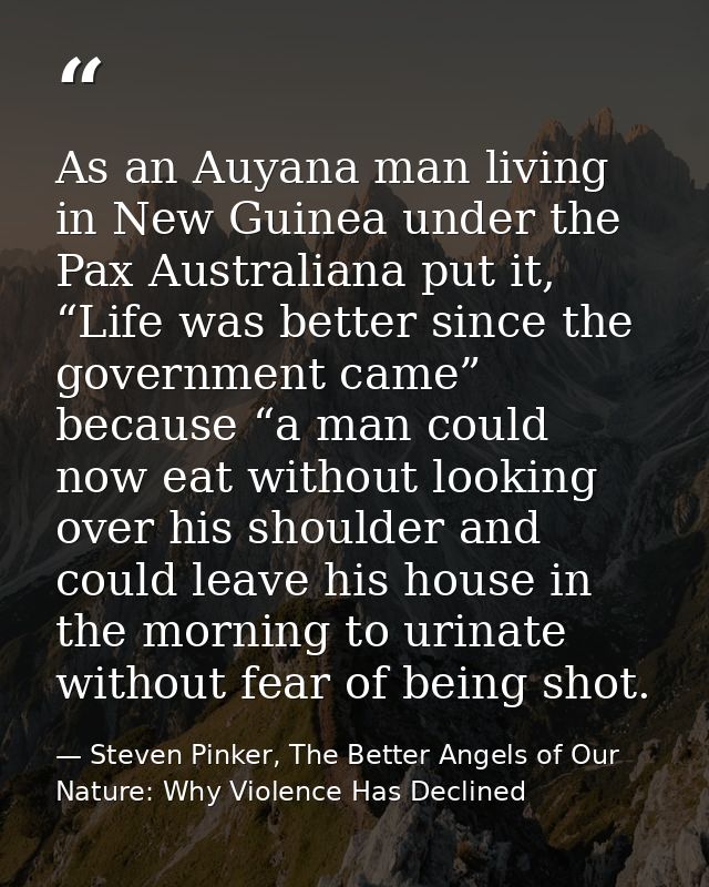 As an Auyana man living in New Guinea under the Pax Australiana put it, “Life was better since the government came” beca — Steven Pinker, The Better Angels of Our Nature: Why Violence Has Declined