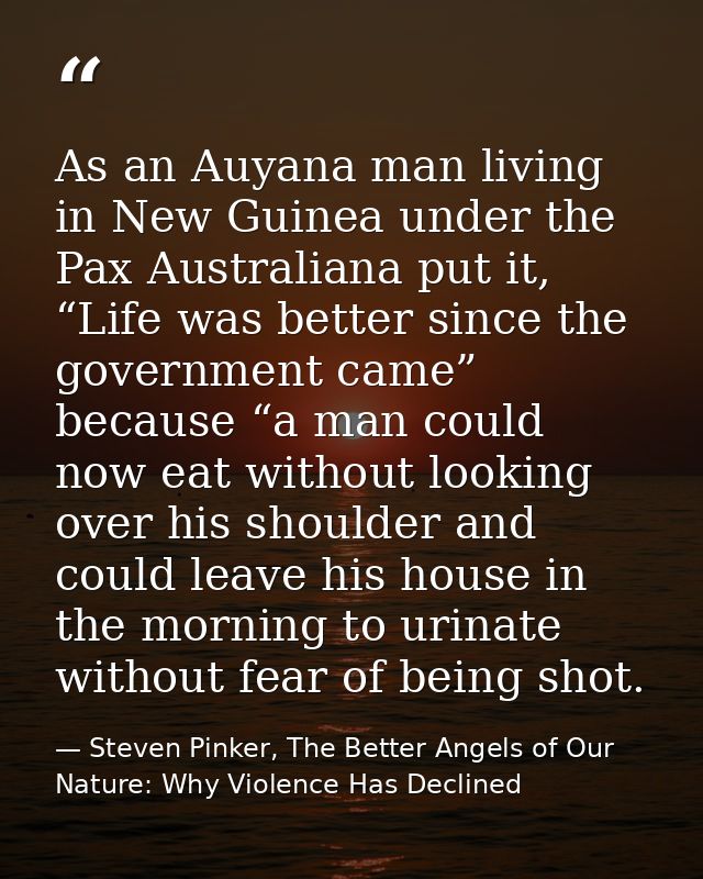 As an Auyana man living in New Guinea under the Pax Australiana put it, “Life was better since the government came” beca — Steven Pinker, The Better Angels of Our Nature: Why Violence Has Declined