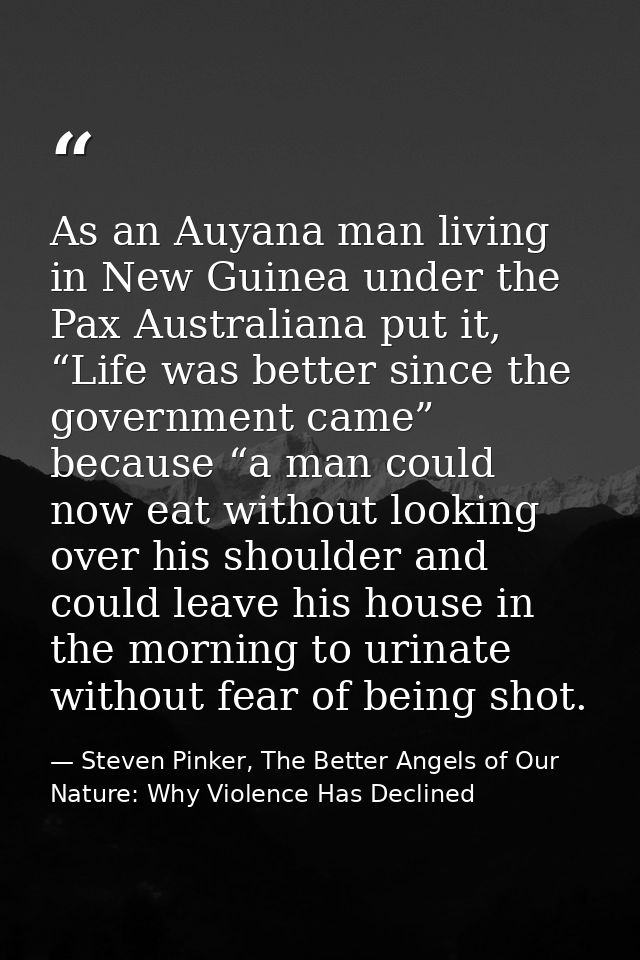 As an Auyana man living in New Guinea under the Pax Australiana put it, “Life was better since the government came” beca — Steven Pinker, The Better Angels of Our Nature: Why Violence Has Declined