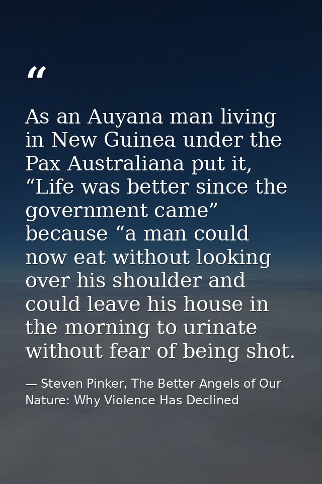 As an Auyana man living in New Guinea under the Pax Australiana put it, “Life was better since the government came” beca — Steven Pinker, The Better Angels of Our Nature: Why Violence Has Declined