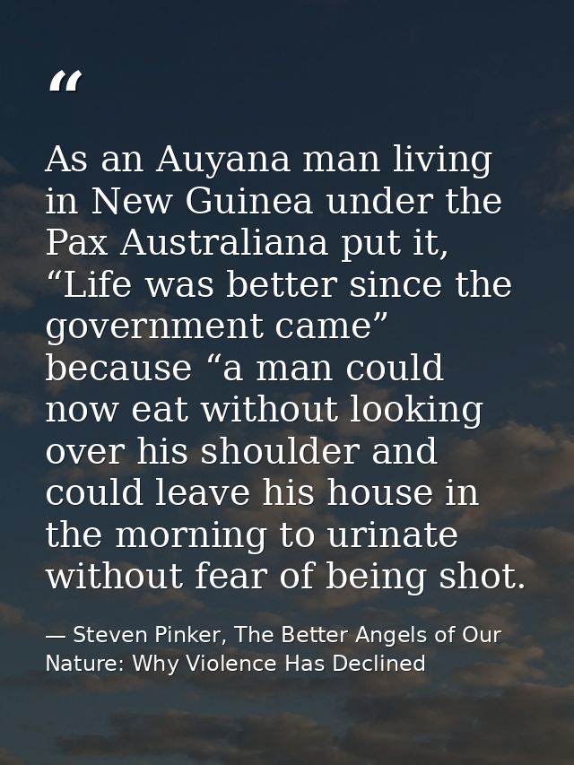 As an Auyana man living in New Guinea under the Pax Australiana put it, “Life was better since the government came” beca — Steven Pinker, The Better Angels of Our Nature: Why Violence Has Declined