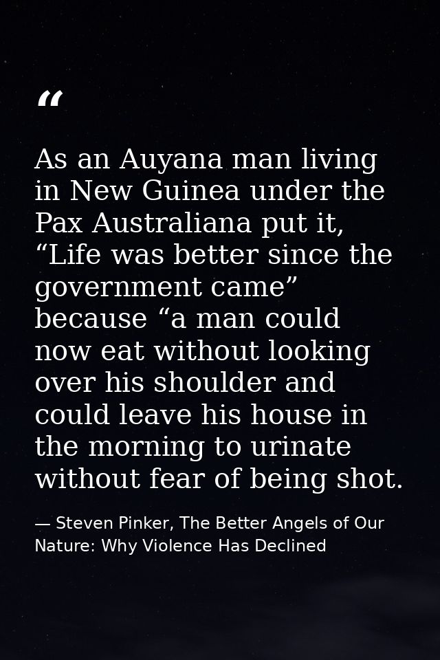 As an Auyana man living in New Guinea under the Pax Australiana put it, “Life was better since the government came” beca — Steven Pinker, The Better Angels of Our Nature: Why Violence Has Declined