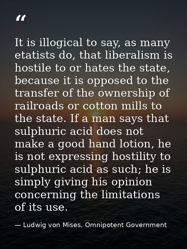 It is illogical to say, as many etatists do, that liberalism is hostile to or hates the state, because it is opposed to  — Ludwig von Mises, Omnipotent Government