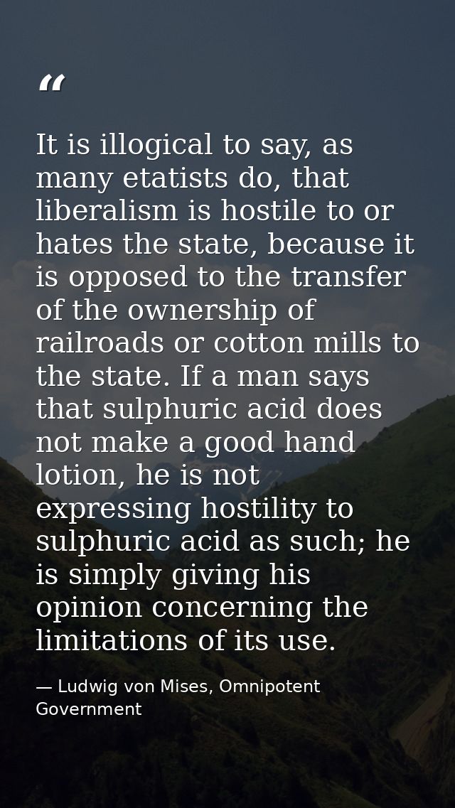 It is illogical to say, as many etatists do, that liberalism is hostile to or hates the state, because it is opposed to  — Ludwig von Mises, Omnipotent Government