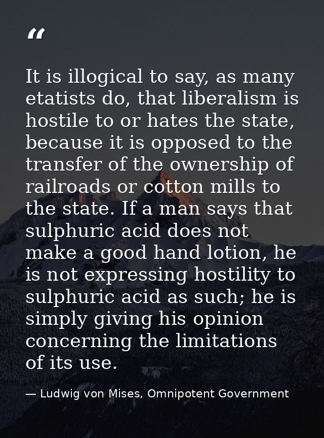 It is illogical to say, as many etatists do, that liberalism is hostile to or hates the state, because it is opposed to  — Ludwig von Mises, Omnipotent Government