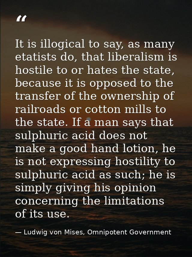 It is illogical to say, as many etatists do, that liberalism is hostile to or hates the state, because it is opposed to  — Ludwig von Mises, Omnipotent Government