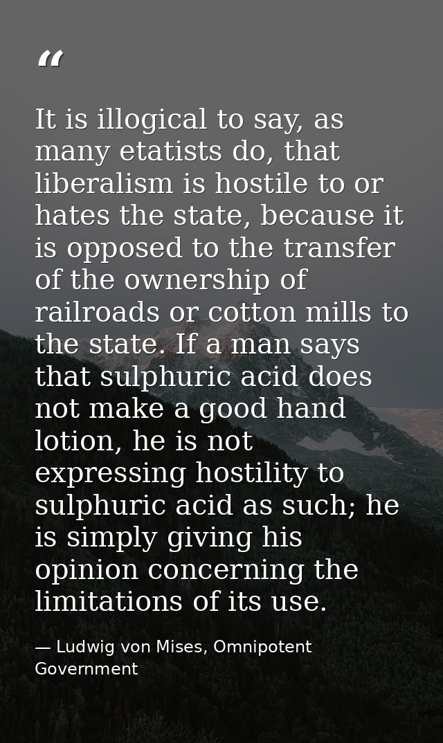 It is illogical to say, as many etatists do, that liberalism is hostile to or hates the state, because it is opposed to  — Ludwig von Mises, Omnipotent Government